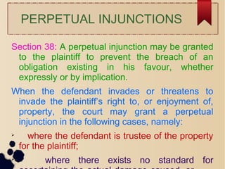 PERPETUAL INJUNCTIONS
Section 38: A perpetual injunction may be granted
to the plaintiff to prevent the breach of an
obligation existing in his favour, whether
expressly or by implication.
When the defendant invades or threatens to
invade the plaintiff’s right to, or enjoyment of,
property, the court may grant a perpetual
injunction in the following cases, namely:

where the defendant is trustee of the property
for the plaintiff;

where there exists no standard for
 