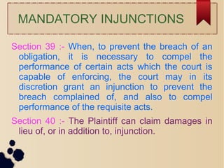 MANDATORY INJUNCTIONS
Section 39 :- When, to prevent the breach of an
obligation, it is necessary to compel the
performance of certain acts which the court is
capable of enforcing, the court may in its
discretion grant an injunction to prevent the
breach complained of, and also to compel
performance of the requisite acts.
Section 40 :- The Plaintiff can claim damages in
lieu of, or in addition to, injunction.
 