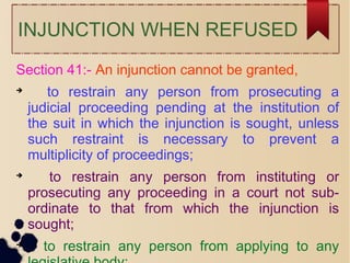 INJUNCTION WHEN REFUSED
Section 41:- An injunction cannot be granted,

to restrain any person from prosecuting a
judicial proceeding pending at the institution of
the suit in which the injunction is sought, unless
such restraint is necessary to prevent a
multiplicity of proceedings;

to restrain any person from instituting or
prosecuting any proceeding in a court not sub-
ordinate to that from which the injunction is
sought;

to restrain any person from applying to any
 