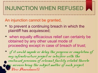 INJUNCTION WHEN REFUSED
An injunction cannot be granted,

to prevent a continuing breach in which the
plaintiff has acquiesced;

when equally efficacious relief can certainly be
obtained by any other usual mode of
proceeding except in case of breach of trust;

if it would impede or delay the progress or completion of
any infrastructure project or interfere with the
continued provision of relevant facility related thereto
or services being the subject matter of such project.
( New Amendment);
 