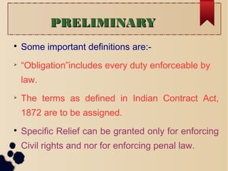 PRELIMINARYPRELIMINARY

Some important definitions are:-

“Obligation”includes every duty enforceable by
law.

The terms as defined in Indian Contract Act,
1872 are to be assigned.

Specific Relief can be granted only for enforcing
Civil rights and nor for enforcing penal law.
 