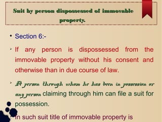 Suit by person dispossessed of immovableSuit by person dispossessed of immovable
property.property.

Section 6:-

If any person is dispossessed from the
immovable property without his consent and
otherwise than in due course of law.

A person through whom he has been in possession orA person through whom he has been in possession or
any personany person claiming through him can file a suit for
possession.

In such suit title of immovable property is
 