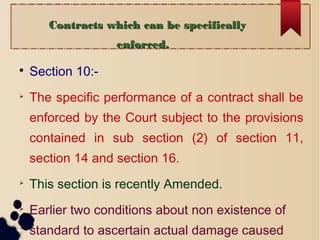 Contracts which can be specificallyContracts which can be specifically
enforced.enforced.

Section 10:-

The specific performance of a contract shall be
enforced by the Court subject to the provisions
contained in sub section (2) of section 11,
section 14 and section 16.

This section is recently Amended.

Earlier two conditions about non existence of
standard to ascertain actual damage caused
 