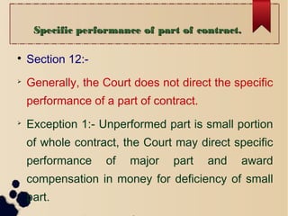Specific performance of part of contract.Specific performance of part of contract.

Section 12:-

Generally, the Court does not direct the specific
performance of a part of contract.

Exception 1:- Unperformed part is small portion
of whole contract, the Court may direct specific
performance of major part and award
compensation in money for deficiency of small
part.
 