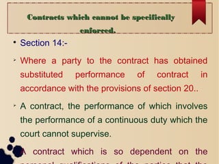 Contracts which cannot be specificallyContracts which cannot be specifically
enforced.enforced.

Section 14:-

Where a party to the contract has obtained
substituted performance of contract in
accordance with the provisions of section 20..

A contract, the performance of which involves
the performance of a continuous duty which the
court cannot supervise.

A contract which is so dependent on the
 