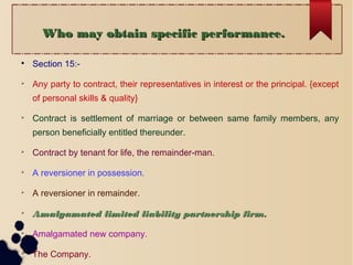 Who may obtain specific performance.Who may obtain specific performance.

Section 15:-

Any party to contract, their representatives in interest or the principal. {except
of personal skills & quality}

Contract is settlement of marriage or between same family members, any
person beneficially entitled thereunder.

Contract by tenant for life, the remainder-man.

A reversioner in possession.

A reversioner in remainder.

Amalgamated limited liability partnership firm.Amalgamated limited liability partnership firm.

Amalgamated new company.

The Company.
 