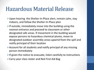 Hazardous Material Release
Upon hearing the Shelter-In-Place alert, remain calm, stay
indoors, and follow the Shelter-In-Place plan
If outside, immediately move into the building using the
nearest entrance and proceed to classroom or other
designated safe areas. If movement in the building would
expose persons to hazardous chemical plume, move to
designated outdoor assembly areas upwind from the spill and
notify principal of their location
Account for all students and notify principal of any missing
person immediately
If given the notice to evacuate, listen carefully to instructions
Carry your class roster and Red First Aid Bag
 