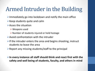 Armed Intruder in the Building
Immediately go into lockdown and notify the main office
Keep students quite and calm
Asses the situation
Weapons used
Number of students injured or held hostage
Avoid confrontation with the intruder
If the intruder enters the area and begins shooting, instruct
students to leave the area
Report any missing students/staff to the principal
In every instance all staff should think and react first with the
safety and well being of students, faculty, and others in mind
 
