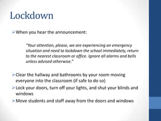 Lockdown
When you hear the announcement:
“Your attention, please, we are experiencing an emergency
situation and need to lockdown the school immediately, return
to the nearest classroom or office. Ignore all alarms and bells
unless advised otherwise.”
Clear the hallway and bathrooms by your room moving
everyone into the classroom (if safe to do so)
Lock your doors, turn off your lights, and shut your blinds and
windows
Move students and staff away from the doors and windows
 