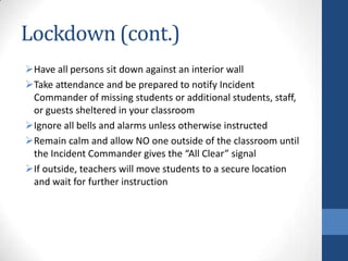Lockdown (cont.)
Have all persons sit down against an interior wall
Take attendance and be prepared to notify Incident
Commander of missing students or additional students, staff,
or guests sheltered in your classroom
Ignore all bells and alarms unless otherwise instructed
Remain calm and allow NO one outside of the classroom until
the Incident Commander gives the “All Clear” signal
If outside, teachers will move students to a secure location
and wait for further instruction
 