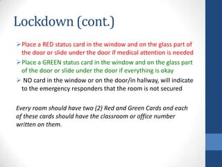 Lockdown (cont.)
Place a RED status card in the window and on the glass part of
the door or slide under the door if medical attention is needed
Place a GREEN status card in the window and on the glass part
of the door or slide under the door if everything is okay
 NO card in the window or on the door/in hallway, will indicate
to the emergency responders that the room is not secured
Every room should have two (2) Red and Green Cards and each
of these cards should have the classroom or office number
written on them.
 