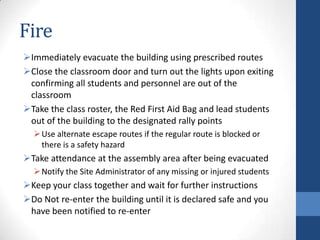 Fire
Immediately evacuate the building using prescribed routes
Close the classroom door and turn out the lights upon exiting
confirming all students and personnel are out of the
classroom
Take the class roster, the Red First Aid Bag and lead students
out of the building to the designated rally points
Use alternate escape routes if the regular route is blocked or
there is a safety hazard
Take attendance at the assembly area after being evacuated
Notify the Site Administrator of any missing or injured students
Keep your class together and wait for further instructions
Do Not re-enter the building until it is declared safe and you
have been notified to re-enter
 