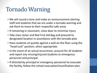 Tornado Warning
We will sound a tone and make an announcement alerting
staff and students that we are under a tornado warning and
ask them to move to their respectful safe areas
If remaining in classroom, close door to minimize injury
Take class roster and Red First Aid Bag and proceed to
designated location in accordance with the tornado plan
Have students sit quietly against a wall on the floor using the
“head tuck” position, when appropriate.
In the event of an actual occurrence, account for all students
and report any missing/injured students to emergency
personnel and principal
If directed by principal or emergency personnel to evacuate
the facility, follow the school evacuation/reunification plan
 