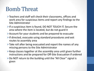 Bomb Threat
Teachers and staff will check their classrooms, offices and
work area for suspicious items and report any findings to the
Site Administrator
If a suspicious item is found, DO NOT TOUCH IT. Secure the
area where the item is located, but do not guard it
Account for your students and be prepared to evacuate
If directed, evacuate using standard procedures and exit
routes to assembly area
Take roll after being evacuated and report the names of any
missing persons to the Site Administrator
Keep classes together at the assembly area until given further
instructions and be prepared for Off-Site Evacuation if ordered
Do NOT return to the building until the “All Clear” signal is
given
 