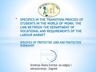 Srednja škola-Centar za odgoj i
obrazovanje, Zagreb
* SPECIFICS IN THE TRANSITION PROCESS OF
STUDENTS IN THE WORLD OF WORK: THE
LINK BETWEEN THE DEPARTMENT OF
VOCATIONAL AND REQUIREMENTS OF THE
LABOUR MARKET
SPECIFICS OF PROTECTED JOBS AND PROTECTIVE
WORKSHOP
 