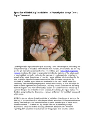 Specifics of Drinking In addition to Prescription drugs Detox
Input Vermont




Deterring the best ingredient rehab plan is actually a time consuming task considering our
own prime variety of procedure establishments now available. Occasionally, it is not very
good to get many choices accurately while you will find quite a drug rehab program in
vermont, pondering this might be an essential period in the inclusion of the actual addict
or maybe addict. Normally, confessing the presence of a challenge is the better key to
actually affect inside the existence of your fan. Having said that, it is best to hunt for the
most beneficial plan of action as soon as possible. That decreases waiting and the
likelihood of a sudden adjust connected with head with the lover. Which means that
committing time reasoning that program is actually which usually or even the height and
width of rehab, is probably not quite critical. The thing is to be found in when the family
members mightn't have every specific about alcohol and also medications cleanse key in
Vermont designed for or their loved ones associate. Nonetheless, the repair method you
decide is going to affect the dimensions of remedy furthermore for your likely chances of
achievement.

SAMHSA lets out info on alcohol in addition to medicines cleansing put in Vermont for
a variety of recognized services using an yearly basis. Your June 2006 record ensures that
Twenty four hours per-cent with enrollments forgotten his or her plan of action before
estimated moment. A different All day and per-cent saw its treatment packages
discontinued for several factors including internment. The exact same document
regarding 2004 set up that in relation to Forty-five per cent from all of the junkies
 