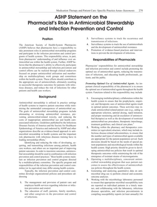 ASHP Statement on the
Pharmacist’s Role in Antimicrobial Stewardship
and Infection Prevention and Control
Position
The American Society of Health-System Pharmacists
(ASHP) believes that pharmacists have a responsibility to
take prominent roles in antimicrobial stewardship programs
and participate in the infection prevention and control pro-
grams of health systems. This responsibility arises, in part,
from pharmacists’ understanding of and influence over an-
timicrobial use within the health system. Further, ASHP be-
lieves that the pharmacist’s ability to effectively participate
in antimicrobial stewardship and infection prevention and
control efforts can be realized through clinical endeavors
focused on proper antimicrobial utilization and member-
ship on multidisciplinary work groups and committees
within the health system. These efforts should contribute to
the appropriate use of antimicrobials, ultimately resulting
in successful therapeutic outcomes for patients with infec-
tious diseases, and reduce the risk of infections for other
patients and health care workers.
Background
Antimicrobial stewardship is utilized in practice settings
of health systems to improve patient outcomes while mini-
mizing the unintended consequences of antimicrobial use.
The goals of antimicrobial stewardship programs include
attenuating or reversing antimicrobial resistance, pre-
venting antimicrobial-related toxicity, and reducing the
costs of inappropriate antimicrobial use and health care-
associated infections. Guidelines published by the Infectious
Diseases Society of America and the Society for Healthcare
Epidemiology of America and endorsed by ASHP and other
organizations describe an evidence-based approach to anti-
microbial stewardship in health systems and the important
role pharmacists with infectious diseases training have in
leading stewardship efforts.1
Identifying and reducing the risks of developing, ac-
quiring, and transmitting infections among patients, health
care workers, and others are an important part of improving
patient outcomes. In order to maximize outcomes, antimicro-
bial stewardship should be used in combination with infection
prevention and control practices.1
Most health systems main-
tain an infection prevention and control program directed
by a multidisciplinary committee. The specific program and
responsibilities of the infection prevention and control com-
mittee (or its equivalent) may differ among health systems.
Typically, the infection prevention and control com-
mittee develops organizational policies and procedures ad-
dressing
1.	 The management and provision of patient care and
employee health services regarding infection or infec-
tion prevention and control.
2.	 The education of staff, patients, family members,
and other caregivers in the prevention and control
of infections.
3.	 Surveillance systems to track the occurrence and
transmission of infections.
4.	 Surveillance systems to track the use of antimicrobials
and the development of antimicrobial resistance.
5.	 Promotion of evidence-based practices and interven-
tions to prevent the development of infections.
Responsibilities of Pharmacists
Pharmacists’ responsibilities for antimicrobial stewardship
and infection prevention and control include promoting the
optimal use of antimicrobial agents, reducing the transmis-
sion of infections, and educating health professionals, pa-
tients, and the public.
Promoting Optimal Use of Antimicrobial Agents. An im-
portant clinical responsibility of the pharmacist is to ensure
the optimal use of antimicrobial agents throughout the health
system. Functions related to this responsibility may include
1.	 Encouraging multidisciplinary collaboration within the
health system to ensure that the prophylactic, empiri-
cal, and therapeutic uses of antimicrobial agents result
in optimal patient outcomes. These activities may in-
clude antimicrobial-related patient care (e.g., aiding in
appropriate selection, optimal dosing, rapid initiation,
and proper monitoring and de-escalation of antimicro-
bial therapies) as well as the development of restricted
antimicrobial-use procedures, therapeutic interchange,
treatment guidelines, and clinical care plans.2
2.	 Working within the pharmacy and therapeutics com-
mittee (or equivalent) structure, which may include in-
fectious disease-related subcommittees, to ensure that
the number and types of antimicrobial agents available
are appropriate for the patient population served. Such
decisions should be based on the needs of special pa-
tient populations and microbiological trends within the
health system. High priority should be given to devel-
oping antimicrobial-use policies that result in optimal
therapeutic outcomes while minimizing the risk of the
emergence of resistant strains of microorganisms.
3.	 Operating a multidisciplinary, concurrent antimi-
crobial stewardship program that uses patient out-
comes to assess the effectiveness of antimicrobial-
use policies throughout the health system.
4.	 Generating and analyzing quantitative data on anti-
microbial drug use to perform clinical and economic
outcome analyses.
5.	 Working with the microbiology laboratory personnel
to ensure that appropriate microbial susceptibility tests
are reported on individual patients in a timely man-
ner, and collaborating with the laboratory, infectious
diseases specialists, and infection preventionists in
compiling susceptibility reports (at least annually) for
Medication Therapy and Patient Care: Specific Practice Areas–Statements  279
 