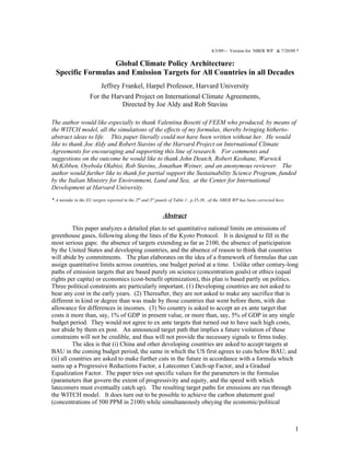 4/3/09+- Version for NBER WP & 7/20/09 *

                   Global Climate Policy Architecture:
  Specific Formulas and Emission Targets for All Countries in all Decades
                          Jeffrey Frankel, Harpel Professor, Harvard University
                    For the Harvard Project on International Climate Agreements,
                               Directed by Joe Aldy and Rob Stavins

The author would like especially to thank Valentina Bosetti of FEEM who produced, by means of
the WITCH model, all the simulations of the effects of my formulas, thereby bringing hitherto-
abstract ideas to life. This paper literally could not have been written without her. He would
like to thank Joe Aldy and Robert Stavins of the Harvard Project on International Climate
Agreements for encouraging and supporting this line of research. For comments and
suggestions on the outcome he would like to thank John Deutch, Robert Keohane, Warwick
McKibben, Oyebola Olabisi, Rob Stavins, Jonathan Weiner, and an anonymous reviewer. The
author would further like to thank for partial support the Sustainability Science Program, funded
by the Italian Ministry for Environment, Land and Sea, at the Center for International
Development at Harvard University.
* A mistake in the EU targets reported in the 2nd and 3rd panels of Table 1 , p.35-36 , of the NBER WP has been corrected here.


                                                            Abstract
          This paper analyzes a detailed plan to set quantitative national limits on emissions of
greenhouse gases, following along the lines of the Kyoto Protocol. It is designed to fill in the
most serious gaps: the absence of targets extending as far as 2100, the absence of participation
by the United States and developing countries, and the absence of reason to think that countries
will abide by commitments. The plan elaborates on the idea of a framework of formulas that can
assign quantitative limits across countries, one budget period at a time. Unlike other century-long
paths of emission targets that are based purely on science (concentration goals) or ethics (equal
rights per capita) or economics (cost-benefit optimization), this plan is based partly on politics.
Three political constraints are particularly important. (1) Developing countries are not asked to
bear any cost in the early years. (2) Thereafter, they are not asked to make any sacrifice that is
different in kind or degree than was made by those countries that went before them, with due
allowance for differences in incomes. (3) No country is asked to accept an ex ante target that
costs it more than, say, 1% of GDP in present value, or more than, say, 5% of GDP in any single
budget period. They would not agree to ex ante targets that turned out to have such high costs,
nor abide by them ex post. An announced target path that implies a future violation of these
constraints will not be credible, and thus will not provide the necessary signals to firms today.
          The idea is that (i) China and other developing countries are asked to accept targets at
BAU in the coming budget period, the same in which the US first agrees to cuts below BAU; and
(ii) all countries are asked to make further cuts in the future in accordance with a formula which
sums up a Progressive Reductions Factor, a Latecomer Catch-up Factor, and a Gradual
Equalization Factor. The paper tries out specific values for the parameters in the formulas
(parameters that govern the extent of progressivity and equity, and the speed with which
latecomers must eventually catch up). The resulting target paths for emissions are run through
the WITCH model. It does turn out to be possible to achieve the carbon abatement goal
(concentrations of 500 PPM in 2100) while simultaneously obeying the economic/political



                                                                                                                                  1
 