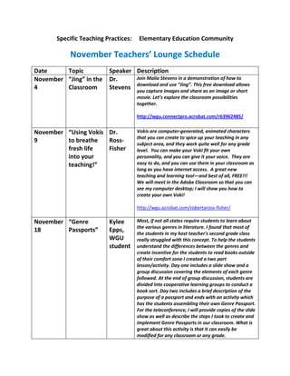 Specific Teaching Practices:    Elementary Education Community

            November Teachers’ Lounge Schedule
Date     Topic            Speaker Description
November “Jing” in the    Dr.     Join Malia Stevens in a demonstration of how to
4        Classroom        Stevens download and use “Jing”. This as an image or allows
                                  you capture images and share
                                                                free download
                                                                               short
                                      movie. Let’s explore the classroom possibilities
                                      together.

                                      http://wgu.connectpro.acrobat.com/r63962485/


November “Using Vokis Dr.             Vokis are computer-generated, animated characters
                                      that you can create to spice up your teaching in any
9        to breathe   Ross-           subject area, and they work quite well for any grade
         fresh life   Fisher          level. You can make your Voki fit your own
         into your                    personality, and you can give it your voice. They are
         teaching!”                   easy to do, and you can use them in your classroom as
                                      long as you have internet access. A great new
                                      teaching and learning tool—and best of all, FREE!!!
                                      We will meet in the Adobe Classroom so that you can
                                      see my computer desktop; I will show you how to
                                      create your own Voki!

                                      http://wgu.acrobat.com/robertaross-fisher/

November “Genre           Kylee       Most, if not all states require students to learn about
                                      the various genres in literature. I found that most of
18       Passports”       Epps,       the students in my host teacher's second grade class
                          WGU         really struggled with this concept. To help the students
                          student     understand the differences between the genres and
                                      create incentive for the students to read books outside
                                      of their comfort zone I created a two part
                                      lesson/activity. Day one includes a slide show and a
                                      group discussion covering the elements of each genre
                                      followed. At the end of group discussion, students are
                                      divided into cooperative learning groups to conduct a
                                      book sort. Day two includes a brief description of the
                                      purpose of a passport and ends with an activity which
                                      has the students assembling their own Genre Passport.
                                      For the teleconference, I will provide copies of the slide
                                      show as well as describe the steps I took to create and
                                      implement Genre Passports in our classroom. What is
                                      great about this activity is that it can easily be
                                      modified for any classroom or any grade.
 