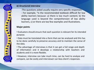 b) Structured interview
-The questions asked usually require very specific responses.
- For example, “Is the recommended textbook difficult for low
ability learners because: a) there is too much content; b) the
language used is beyond the comprehension of low ability
learners, c) or there are too few examples and illustrations.
Major points
• Evaluators should ensure that each question is relevant for its intended
purpose.
• Data must be translated into a form that can be analysed and this has
to be done carefully to preserve accuracy and to maintain the sense of
the data.
• The advantage of interviews is that it can get a full range and depth
of information and it develops a relationship with teachers and
students and it is more flexible.
• However, interview can take much time, can be hard to analyze and
compare, can be costly and interviewer can bias client's responses.
 