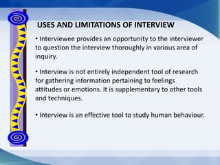 • Interview is an effective tool to study human behaviour.
USES AND LIMITATIONS OF INTERVIEW
• Interviewee provides an opportunity to the interviewer
to question the interview thoroughly in various area of
inquiry.
• Interview is not entirely independent tool of research
for gathering information pertaining to feelings
attitudes or emotions. It is supplementary to other tools
and techniques.
 
