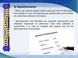 - When you need to quickly and/or easily get lots of information
from people in a non threatening way, questionnaire and checklist
are useful data collection techniques.
- Questionnaires and checklists can complete anonymously and
relatively inexpensive to administer. Since data collected is
quantitative, it is easy to compare and analyse and can be
administered to many people.
3) Questionnaires
 