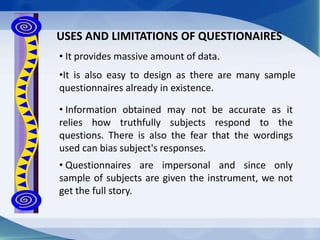 • Questionnaires are impersonal and since only
sample of subjects are given the instrument, we not
get the full story.
USES AND LIMITATIONS OF QUESTIONAIRES
• It provides massive amount of data.
•It is also easy to design as there are many sample
questionnaires already in existence.
• Information obtained may not be accurate as it
relies how truthfully subjects respond to the
questions. There is also the fear that the wordings
used can bias subject's responses.
 