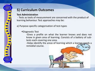 Test Administration
- Tests as tools of measurement are concerned with the product of
learning behaviour. Test approaches may be:
a) Purpose-specific categorisation of test-types
Diagnostic Test
-Gives a profile on what the learner knows and does not
know in given area of learning. Consists of a battery of sub-
tests each covering one area.
-Helps identify the areas of learning which a learner needs a
remedial course.
5) Curriculum Outcomes
 