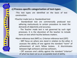 Norm reference test (NRT) vs. Criterion reference test (CRT)
- NRT focus on where one stand in relation to the other. It
assesses the ability of one against the standard “norm” of
achievement of one’s fellow testees. It discriminates
between high-achievers and low-achievers.
- CRT assesses one’s ability against the standard “criterion”
of what has been set as an acceptable level of ability.
c) Process-specific categorisation of test-types
-This test types are identified on the basis of test
construction.
Teacher made test vs. Standardised test
- Standardised test are commercially produced test
adhering meticulously to certain procedure to meet the
demands of objectivity and accuracy.
- The Teacher made test is not governed by such rigid
processes. It is the discretion of the teacher to include
items on test which he/she believes matters.
 