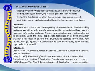 References:
Croom Helm McCormick & James, M. (1988), Curriculum Evaluation in Schools.
(2nd Ed.) London:
Lewy, A (1977), Handbook of Curriculum Evaluation. N. Y. Harpernad Row
Ornstein, A. and Hunkins, F. Curriculum: Foundations, principle and issues.
(1998). Boston, MA: Allyn & Bacon. Chapter 10: Curriculum implementation.
USES AND LIMITATIONS OF TESTS
- Helps provide knowledge concerning a student’s entry behaviour;
- Setting, refining and clarifying realistic goals for each students;
- Evaluating the degree to which the objectives have been achieved;
- And determining, evaluating and refining the instructional techniques.
Conclusion:
Curriculum evaluation is not merely getting information.It also involves making
decisions. We will be able to make rational and better decisions if we have the
necessary information and data. Though various techniques in getting data are
in existence, using the most appropriate technique in a given evaluation
situation is essential to get the most truthful and accurate information. Poor
technique in getting information will lead to poor evaluations, hence will lead
to poor decision as well.
 
