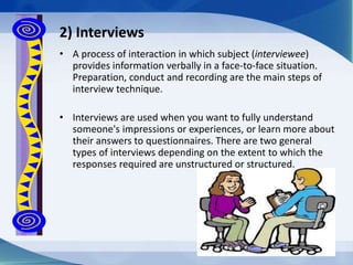 • A process of interaction in which subject (interviewee)
provides information verbally in a face-to-face situation.
Preparation, conduct and recording are the main steps of
interview technique.
• Interviews are used when you want to fully understand
someone's impressions or experiences, or learn more about
their answers to questionnaires. There are two general
types of interviews depending on the extent to which the
responses required are unstructured or structured.
2) Interviews
 