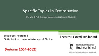 Lecturer: Farzad Javidanrad
Specific Topics in Optimisation
(for MSc & PhD Business, Management & Finance Students)
(Autumn 2014-2015)
Envelope Theorem &
Optimisation Under Intertemporal Choice
 
