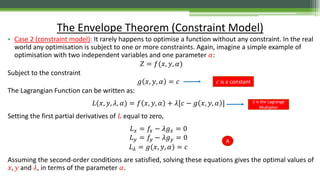 • Case 2 (constraint model): It rarely happens to optimise a function without any constraint. In the real
world any optimisation is subject to one or more constraints. Again, imagine a simple example of
optimisation with two independent variables and one parameter 𝛼:
𝑍 = 𝑓(𝑥, 𝑦, 𝛼)
Subject to the constraint
𝑔 𝑥, 𝑦, 𝛼 = 𝑐
The Lagrangian Function can be written as:
𝐿(𝑥, 𝑦, 𝜆, 𝛼) = 𝑓 𝑥, 𝑦, 𝛼 + 𝜆[𝑐 − 𝑔 𝑥, 𝑦, 𝛼 ]
Setting the first partial derivatives of 𝐿 equal to zero,
𝐿 𝑥 = 𝑓𝑥 − 𝜆𝑔 𝑥 = 0
𝐿 𝑦 = 𝑓𝑦 − 𝜆𝑔 𝑦 = 0
𝐿 𝜆 = 𝑔(𝑥, 𝑦, 𝛼) = 𝑐
Assuming the second-order conditions are satisfied, solving these equations gives the optimal values of
𝑥, 𝑦 and 𝜆, in terms of the parameter 𝛼.
The Envelope Theorem (Constraint Model)
A
𝑐 is a constant
𝜆 is the Lagrange
Multiplier
 
