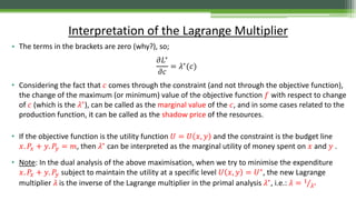 • The terms in the brackets are zero (why?), so;
𝜕𝐿∗
𝜕𝑐
= 𝜆∗(𝑐)
• Considering the fact that 𝑐 comes through the constraint (and not through the objective function),
the change of the maximum (or minimum) value of the objective function 𝑓 with respect to change
of 𝑐 (which is the 𝜆∗), can be called as the marginal value of the 𝑐, and in some cases related to the
production function, it can be called as the shadow price of the resources.
• If the objective function is the utility function 𝑈 = 𝑈 𝑥, 𝑦 and the constraint is the budget line
𝑥. 𝑃𝑥 + 𝑦. 𝑃𝑦 = 𝑚, then 𝜆∗
can be interpreted as the marginal utility of money spent on 𝑥 and 𝑦 .
• Note: In the dual analysis of the above maximisation, when we try to minimise the expenditure
𝑥. 𝑃𝑥 + 𝑦. 𝑃𝑦 subject to maintain the utility at a specific level 𝑈 𝑥, 𝑦 = 𝑈∗
, the new Lagrange
multiplier 𝜆 is the inverse of the Lagrange multiplier in the primal analysis 𝜆∗, i.e.: 𝜆 = 1
𝜆∗
Interpretation of the Lagrange Multiplier
 
