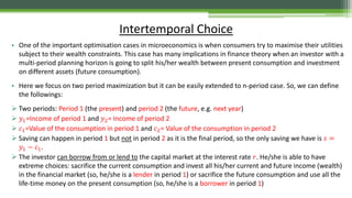 • One of the important optimisation cases in microeconomics is when consumers try to maximise their utilities
subject to their wealth constraints. This case has many implications in finance theory when an investor with a
multi-period planning horizon is going to split his/her wealth between present consumption and investment
on different assets (future consumption).
• Here we focus on two period maximization but it can be easily extended to n-period case. So, we can define
the followings:
 Two periods: Period 1 (the present) and period 2 (the future, e.g. next year)
 𝑦1=Income of period 1 and 𝑦2= Income of period 2
 𝑐1=Value of the consumption in period 1 and 𝑐2= Value of the consumption in period 2
 Saving can happen in period 1 but not in period 2 as it is the final period, so the only saving we have is 𝑠 =
𝑦1 − 𝑐1.
 The investor can borrow from or lend to the capital market at the interest rate 𝑟. He/she is able to have
extreme choices: sacrifice the current consumption and invest all his/her current and future income (wealth)
in the financial market (so, he/she is a lender in period 1) or sacrifice the future consumption and use all the
life-time money on the present consumption (so, he/she is a borrower in period 1)
Intertemporal Choice
 