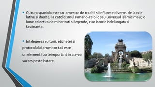 • Cultura spaniola este un amestec de traditii si influente diverse, de la cele

latine si iberice, la catolicismul romano-catolic sau universul islamic maur, o
lume eclectica de minoritati si legende, cu o istorie indelungata si
fascinanta.

• Intelegerea culturii, etichetei si
protocolului anumitor tari este
un element foarteimportant in a avea
succes peste hotare.

 