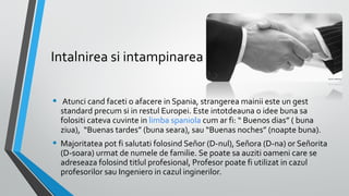 Intalnirea si intampinarea
•

Atunci cand faceti o afacere in Spania, strangerea mainii este un gest
standard precum si in restul Europei. Este intotdeauna o idee buna sa
folositi cateva cuvinte in limba spaniola cum ar fi: “ Buenos dias” ( buna
ziua), “Buenas tardes” (buna seara), sau “Buenas noches” (noapte buna).

• Majoritatea pot fi salutati folosind Señor (D-nul), Señora (D-na) or Señorita
(D-soara) urmat de numele de familie. Se poate sa auziti oameni care se
adreseaza folosind titlul profesional, Profesor poate fi utilizat in cazul
profesorilor sau Ingeniero in cazul inginerilor.

 