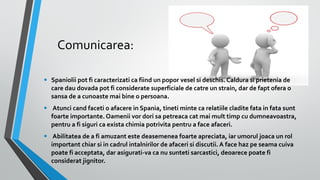 Comunicarea:
•

Spaniolii pot fi caracterizati ca fiind un popor vesel si deschis. Caldura si prietenia de
care dau dovada pot fi considerate superficiale de catre un strain, dar de fapt ofera o
sansa de a cunoaste mai bine o persoana.

•

Atunci cand faceti o afacere in Spania, tineti minte ca relatiile cladite fata in fata sunt
foarte importante. Oamenii vor dori sa petreaca cat mai mult timp cu dumneavoastra,
pentru a fi siguri ca exista chimia potrivita pentru a face afaceri.

•

Abilitatea de a fi amuzant este deasemenea foarte apreciata, iar umorul joaca un rol
important chiar si in cadrul intalnirilor de afaceri si discutii. A face haz pe seama cuiva
poate fi acceptata, dar asigurati-va ca nu sunteti sarcastici, deoarece poate fi
considerat jignitor.

 