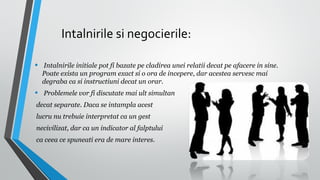 Intalnirile si negocierile:
•

Intalnirile initiale pot fi bazate pe cladirea unei relatii decat pe afacere in sine.
Poate exista un program exact si o ora de incepere, dar acestea servesc mai
degraba ca si instructiuni decat un orar.

•

Problemele vor fi discutate mai ult simultan

decat separate. Daca se intampla acest
lucru nu trebuie interpretat ca un gest
necivilizat, dar ca un indicator al falptului
ca ceea ce spuneati era de mare interes.

 