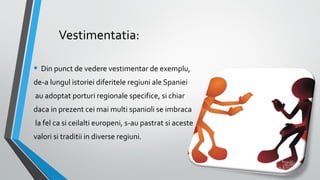 Vestimentatia:
• Din punct de vedere vestimentar de exemplu,
de-a lungul istoriei diferitele regiuni ale Spaniei
au adoptat porturi regionale specifice, si chiar
daca in prezent cei mai multi spanioli se imbraca
la fel ca si ceilalti europeni, s-au pastrat si aceste
valori si traditii in diverse regiuni.

 