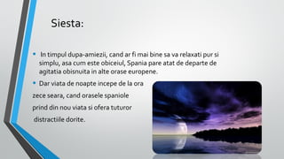 Siesta:
•  In timpul dupa-amiezii, cand ar fi mai bine sa va relaxati pur si 
simplu, asa cum este obiceiul, Spania pare atat de departe de 
agitatia obisnuita in alte orase europene.

• Dar viata de noapte incepe de la ora 
zece seara, cand orasele spaniole 
prind din nou viata si ofera tuturor
 distractiile dorite. 

 