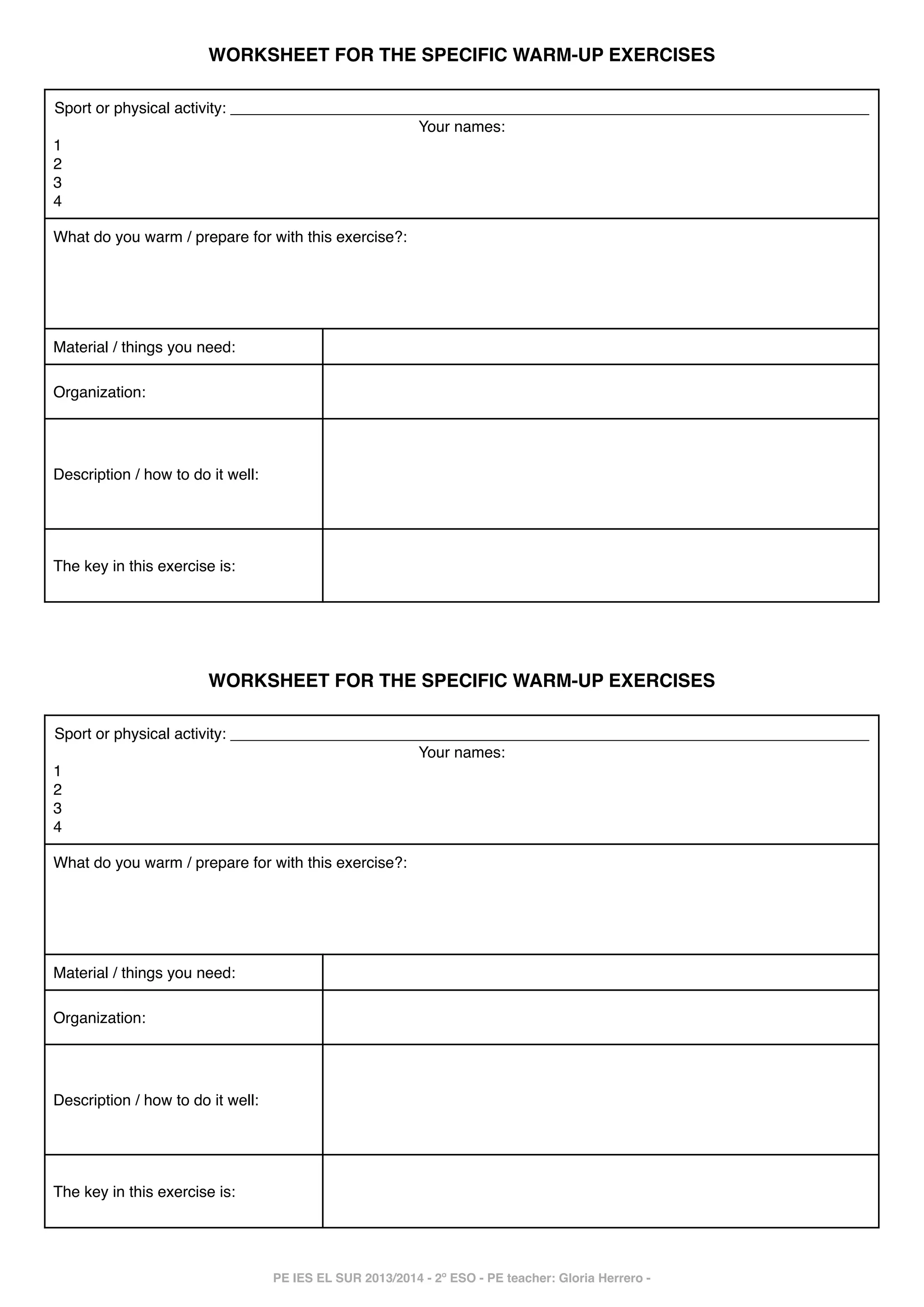 !

WORKSHEET FOR THE SPECIFIC WARM-UP EXERCISES!

Sport or physical activity: __________________________________________________________________________!
Your names:!
1!
2!
3!
4
What do you warm / prepare for with this exercise?: !

!
!
!

Material / things you need:
Organization:

Description / how to do it well:

The key in this exercise is:

!
!
!
!

!
!
!
!
!
!
!

WORKSHEET FOR THE SPECIFIC WARM-UP EXERCISES!

Sport or physical activity: __________________________________________________________________________!
Your names:!
1!
2!
3!
4
What do you warm / prepare for with this exercise?: !

!
!
!

Material / things you need:
Organization:

Description / how to do it well:

The key in this exercise is:

!
!
!
!
!
!
!

!
PE IES EL SUR 2013/2014 - 2º ESO - PE teacher: Gloria Herrero -

 