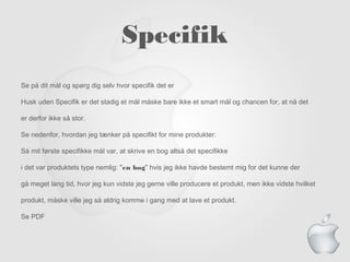 Specifik
Se på dit mål og spørg dig selv hvor specifik det er
Husk uden Specifik er det stadig et mål måske bare ikke et smart mål og chancen for, at nå det
er derfor ikke så stor.
Se nedenfor, hvordan jeg tænker på specifikt for mine produkter:
Så mit første specifikke mål var, at skrive en bog altså det specifikke
i det var produktets type nemlig: "en bog" hvis jeg ikke havde bestemt mig for det kunne der
gå meget lang tid, hvor jeg kun vidste jeg gerne ville producere et produkt, men ikke vidste hvilket
produkt, måske ville jeg så aldrig komme i gang med at lave et produkt.
Se PDF
 