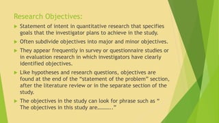 Research Objectives: 
 Statement of intent in quantitative research that specifies 
goals that the investigator plans to achieve in the study. 
 Often subdivide objectives into major and minor objectives. 
 They appear frequently in survey or questionnaire studies or 
in evaluation research in which investigators have clearly 
identified objectives. 
 Like hypotheses and research questions, objectives are 
found at the end of the “statement of the problem” section, 
after the literature review or in the separate section of the 
study. 
 The objectives in the study can look for phrase such as “ 
The objectives in this study are………..” 
 