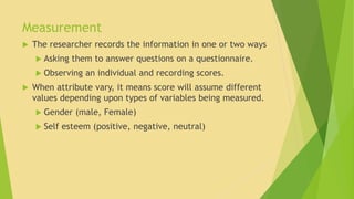 Measurement 
 The researcher records the information in one or two ways 
 Asking them to answer questions on a questionnaire. 
 Observing an individual and recording scores. 
 When attribute vary, it means score will assume different 
values depending upon types of variables being measured. 
 Gender (male, Female) 
 Self esteem (positive, negative, neutral) 
 