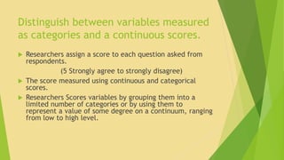 Distinguish between variables measured 
as categories and a continuous scores. 
 Researchers assign a score to each question asked from 
respondents. 
(5 Strongly agree to strongly disagree) 
 The score measured using continuous and categorical 
scores. 
 Researchers Scores variables by grouping them into a 
limited number of categories or by using them to 
represent a value of some degree on a continuum, ranging 
from low to high level. 
 
