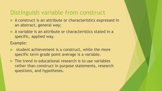 Distinguish variable from construct 
 A construct is an attribute or characteristics expressed in 
an abstract, general way; 
 A variable is an attribute or characteristics stated in a 
specific, applied way. 
Example: 
 student achievement is a construct, while the more 
specific term grade point average is a variable. 
 The trend in educational research is to use variables 
rather than construct in purpose statements, research 
questions, and hypotheses. 
 