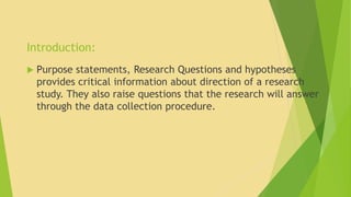 Introduction: 
 Purpose statements, Research Questions and hypotheses 
provides critical information about direction of a research 
study. They also raise questions that the research will answer 
through the data collection procedure. 
 