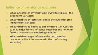 Influence of variable on outcomes 
1. What outcomes in my study am I trying to explain ( the 
dependent variables) 
2. What variables or factors influence the outcomes (the 
independent variables) 
3. What variables do I need to also measure (i.e. Control) 
so that major factors influence outcomes and not other 
factors. (control and mediating variables) 
4. What variables might influence the outcomes but 
cannot or will not be measured ( the confounding 
Variables) 
 