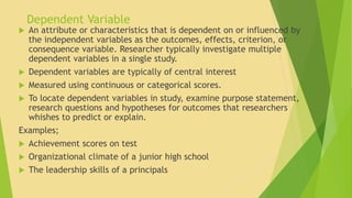 Dependent Variable 
 An attribute or characteristics that is dependent on or influenced by 
the independent variables as the outcomes, effects, criterion, or 
consequence variable. Researcher typically investigate multiple 
dependent variables in a single study. 
 Dependent variables are typically of central interest 
 Measured using continuous or categorical scores. 
 To locate dependent variables in study, examine purpose statement, 
research questions and hypotheses for outcomes that researchers 
whishes to predict or explain. 
Examples; 
 Achievement scores on test 
 Organizational climate of a junior high school 
 The leadership skills of a principals 
 